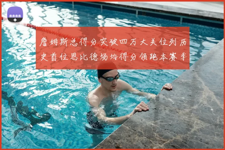 詹姆斯总得分突破四万大关位列历史首位恩比德场均得分领跑本赛季榜单