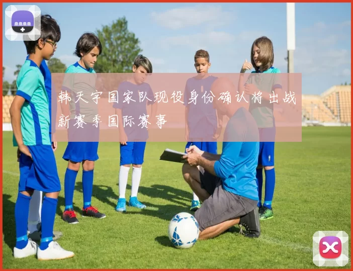 韩天宇国家队现役身份确认将出战新赛季国际赛事