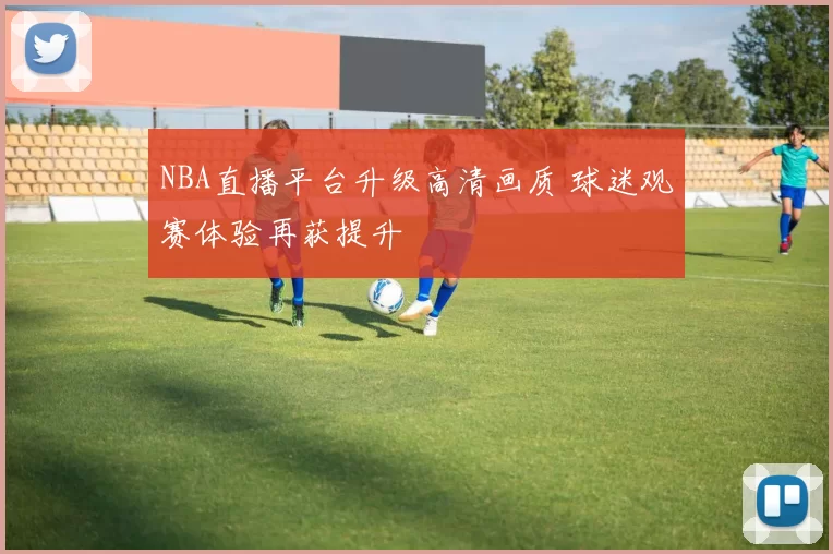 NBA直播平台升级高清画质 球迷观赛体验再获提升