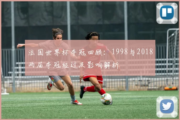 法国世界杯夺冠回顾：1998与2018两届夺冠经过及影响解析