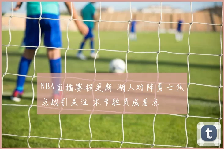 NBA直播赛程更新 湖人对阵勇士焦点战引关注 末节胜负成看点