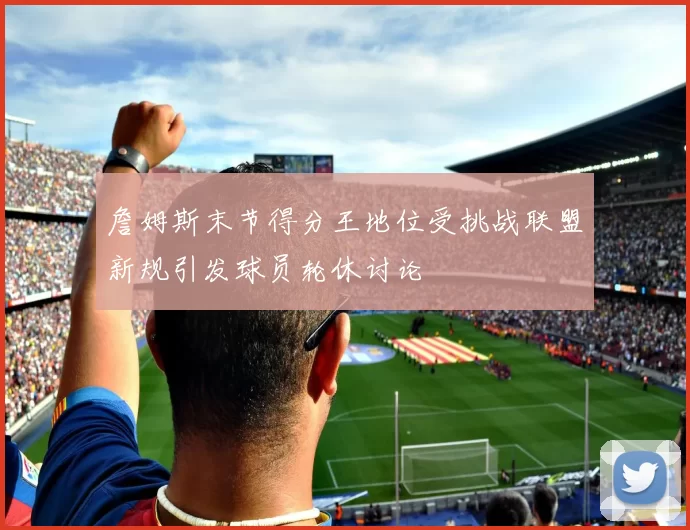 詹姆斯末节得分王地位受挑战联盟新规引发球员轮休讨论