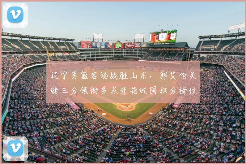 辽宁男篮客场战胜山东，郭艾伦关键三分领衔多点开花巩固积分榜位置