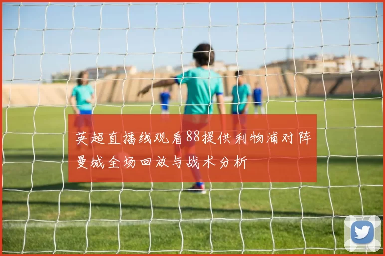 英超直播线观看88提供利物浦对阵曼城全场回放与战术分析