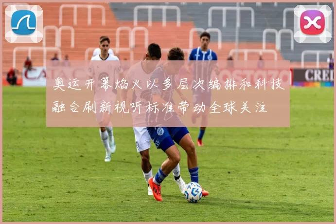 奥运开幕焰火以多层次编排和科技融合刷新视听标准带动全球关注