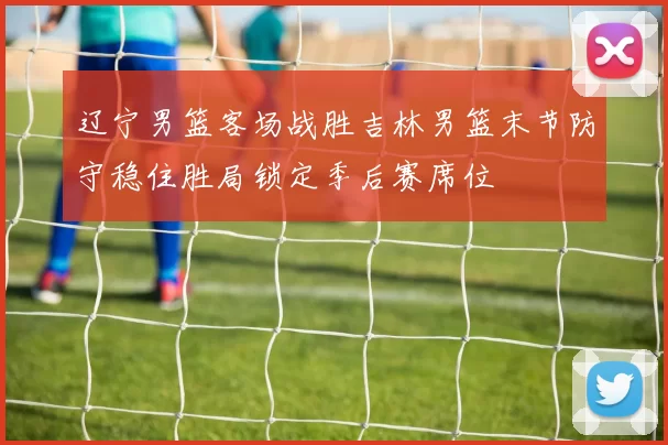 辽宁男篮客场战胜吉林男篮末节防守稳住胜局锁定季后赛席位