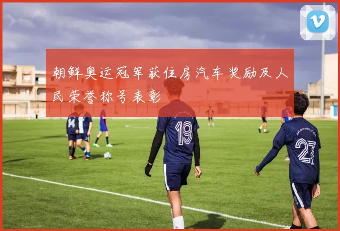 朝鲜奥运冠军获住房汽车奖励及人民荣誉称号表彰