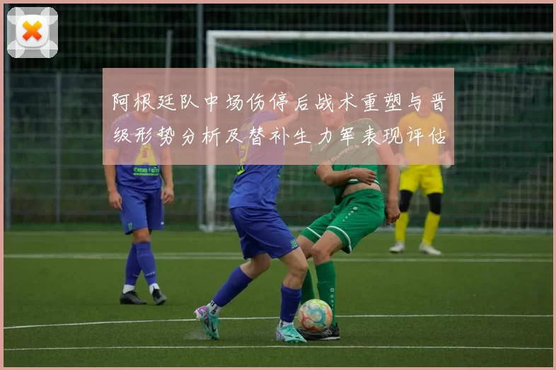 阿根廷队中场伤停后战术重塑与晋级形势分析及替补生力军表现评估