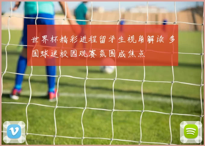 世界杯精彩进程留学生视角解读 多国球迷校园观赛氛围成焦点