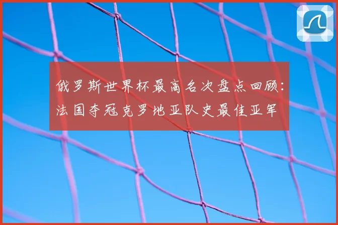 俄罗斯世界杯最高名次盘点回顾：法国夺冠克罗地亚队史最佳亚军