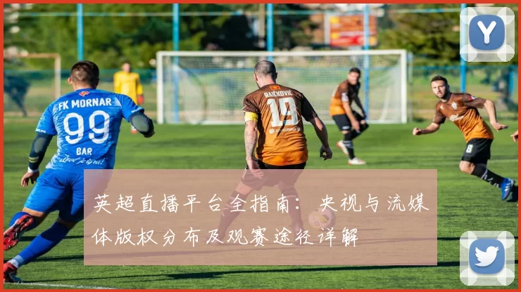 英超直播平台全指南：央视与流媒体版权分布及观赛途径详解