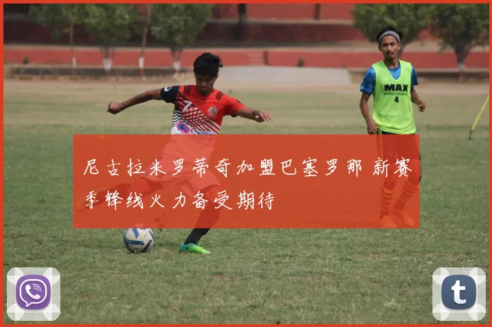 尼古拉米罗蒂奇加盟巴塞罗那 新赛季锋线火力备受期待