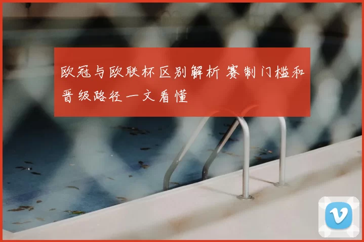 欧冠与欧联杯区别解析 赛制门槛和晋级路径一文看懂
