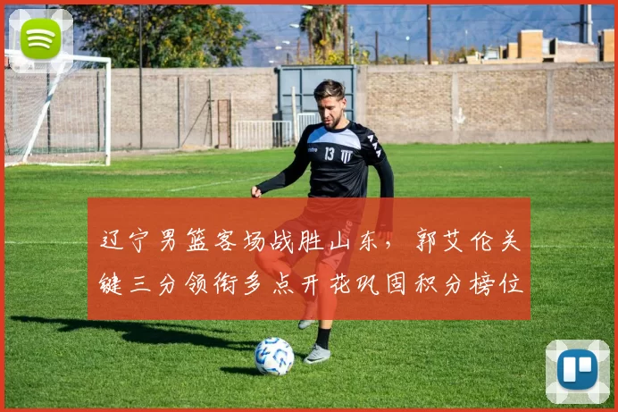 辽宁男篮客场战胜山东，郭艾伦关键三分领衔多点开花巩固积分榜位置