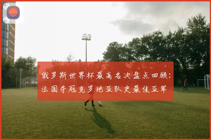 俄罗斯世界杯最高名次盘点回顾：法国夺冠克罗地亚队史最佳亚军