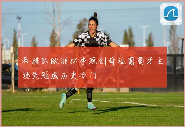 希腊队欧洲杯夺冠创奇迹葡萄牙主场失冠成历史冷门