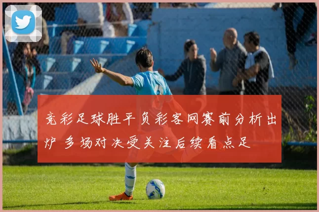 竞彩足球胜平负彩客网赛前分析出炉 多场对决受关注后续看点足