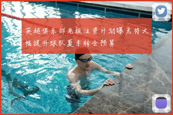 英超俱乐部老板注资计划曝光将大幅提升球队夏季转会预算