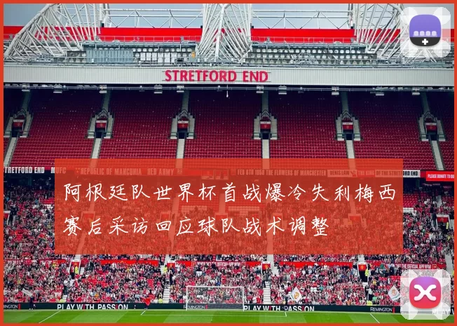 阿根廷队世界杯首战爆冷失利梅西赛后采访回应球队战术调整