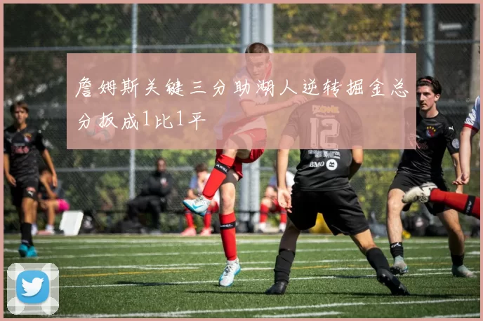 詹姆斯关键三分助湖人逆转掘金总分扳成1比1平