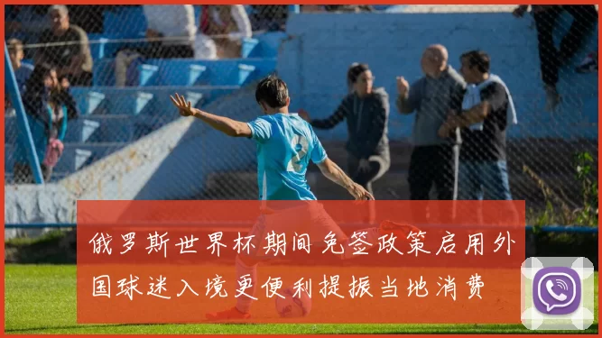 俄罗斯世界杯期间免签政策启用外国球迷入境更便利提振当地消费
