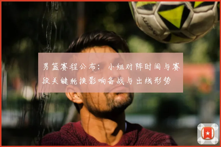 男篮赛程公布：小组对阵时间与赛段关键轮换影响备战与出线形势