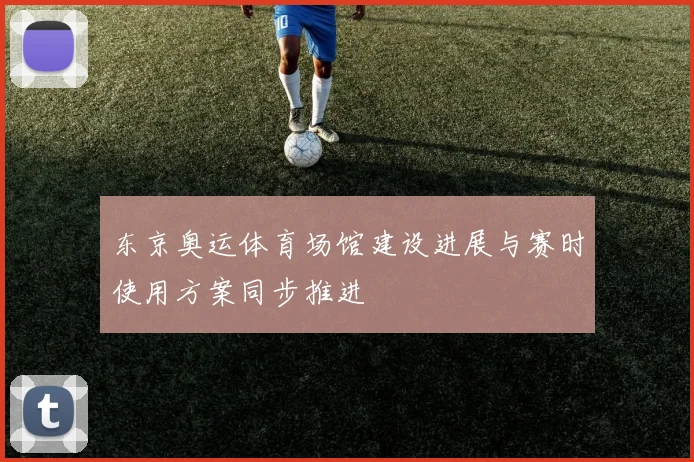 东京奥运体育场馆建设进展与赛时使用方案同步推进