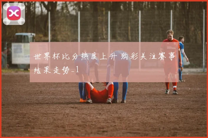 世界杯比分热度上升 购彩关注赛事结果走势_1