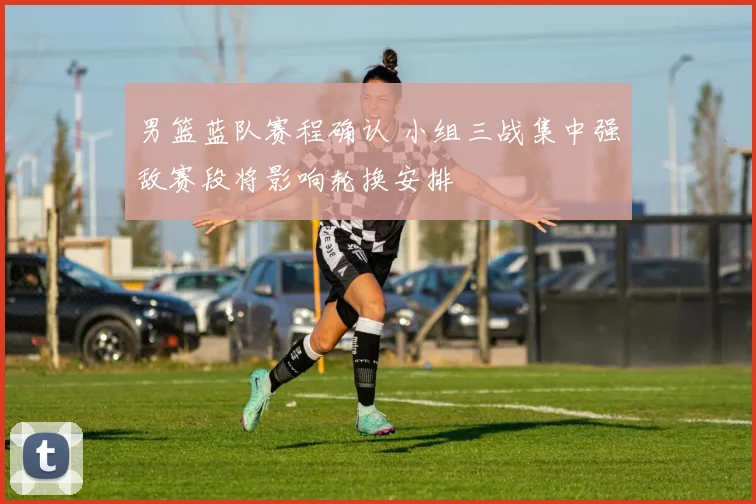 男篮蓝队赛程确认 小组三战集中强敌赛段将影响轮换安排