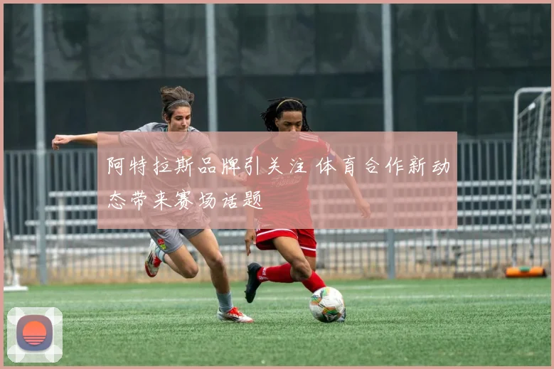 阿特拉斯品牌引关注 体育合作新动态带来赛场话题