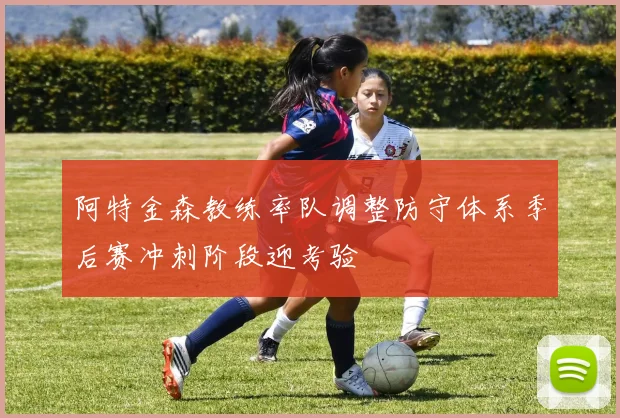 阿特金森教练率队调整防守体系季后赛冲刺阶段迎考验