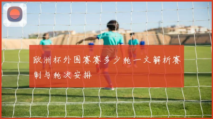 欧洲杯外围赛赛多少轮一文解析赛制与轮次安排